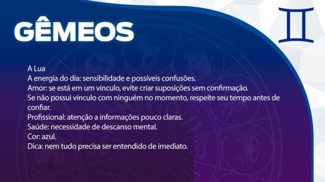Gêmeos (A Lua)
O dia traz uma carga de sensibilidade que pode gerar algumas confusões.
Amor: Se estiver em uma relação, evite alimentar suposições sem antes buscar confirmações. Para os solteiros, respeite o seu tempo interno antes de depositar confiança em alguém.
Profissional: Fique atento a informações que não pareçam totalmente claras.
Saúde: Há uma necessidade maior de descanso mental.
Cor: Azul.
Dica: Entenda que nem tudo o que acontece precisa ser compreendido imediatamente.