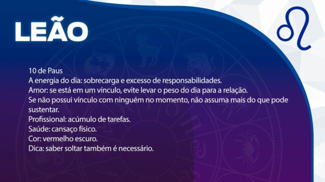 Leão (10 de Paus)
Há uma tendência à sobrecarga e ao acúmulo excessivo de responsabilidades.
Amor: Evite transferir o peso e o estresse do dia para o seu relacionamento. Se estiver só, não assuma mais compromissos do que consegue sustentar.
Profissional: Cuidado com o acúmulo de tarefas.
Saúde: Alerta para o cansaço físico.
Cor: Vermelho escuro.
Dica: Entenda que saber soltar também é uma necessidade.