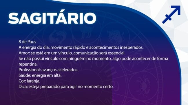 Sagitário (8 de Paus)
O dia será marcado por movimentos rápidos e acontecimentos que podem ser inesperados.
Amor: Em um vínculo, a comunicação clara será a base de tudo. Se estiver só, algo novo pode acontecer de maneira muito repentina.
Profissional: Você poderá notar avanços acelerados em seus projetos.
Saúde: A energia vital está em alta.
Cor: Laranja.
Dica: Esteja atento e preparado para agir assim que o momento certo aparecer.
